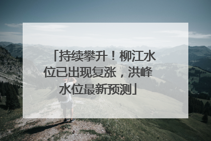 持续攀升！柳江水位已出现复涨，洪峰水位最新预测