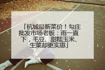杭城最新菜价！勾庄批发市场老板：雨一直下，毛豆、甜糯玉米、生菜却更实惠