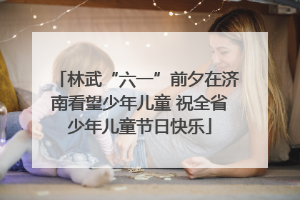 林武“六一”前夕在济南看望少年儿童 祝全省少年儿童节日快乐