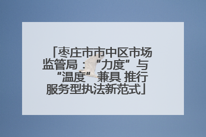 枣庄市市中区市场监管局：“力度”与“温度”兼具 推行服务型执法新范式