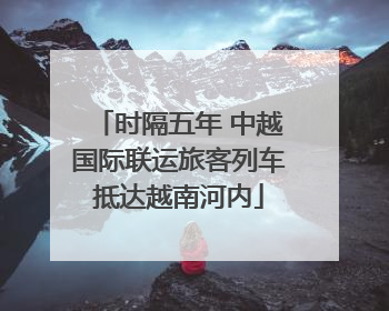 时隔五年 中越国际联运旅客列车抵达越南河内