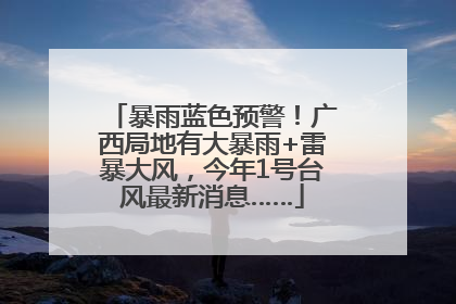 暴雨蓝色预警！广西局地有大暴雨+雷暴大风，今年1号台风最新消息……