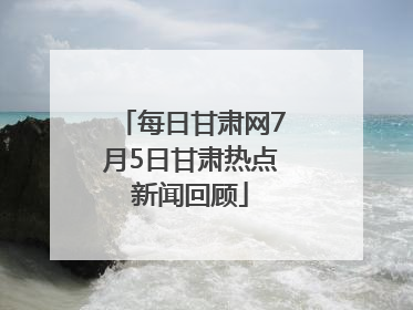 每日甘肃网7月5日甘肃热点新闻回顾