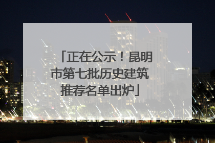正在公示！昆明市第七批历史建筑推荐名单出炉