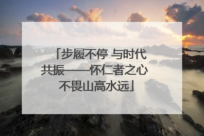 步履不停 与时代共振——怀仁者之心 不畏山高水远