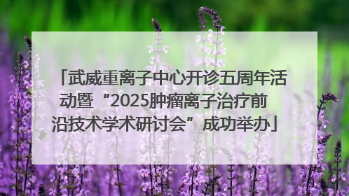 武威重离子中心开诊五周年活动暨“2025肿瘤离子治疗前沿技术学术研讨会”成功举办