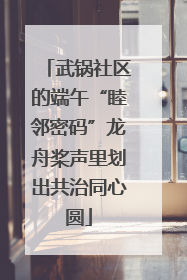 武锅社区的端午“睦邻密码”龙舟桨声里划出共治同心圆