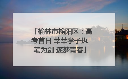 榆林市榆阳区：高考首日 莘莘学子执笔为剑 逐梦青春