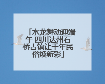 水龙舞动迎端午 四川达州石桥古镇让千年民俗焕新彩