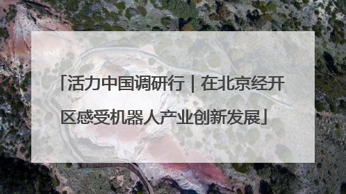 活力中国调研行｜在北京经开区感受机器人产业创新发展