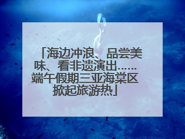 海边冲浪、品尝美味、看非遗演出……端午假期三亚海棠区掀起旅游热