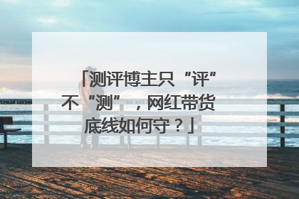 测评博主只“评”不“测”，网红带货底线如何守？