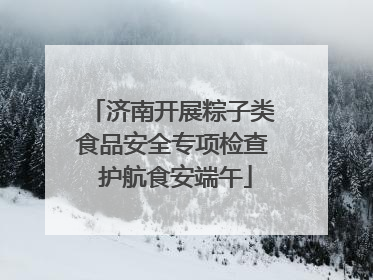 济南开展粽子类食品安全专项检查 护航食安端午