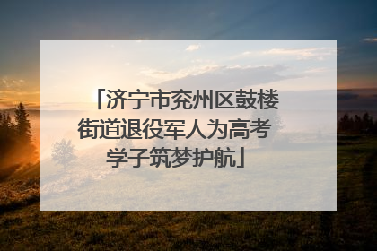 济宁市兖州区鼓楼街道退役军人为高考学子筑梦护航