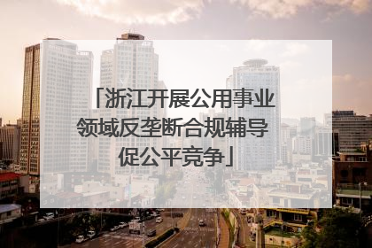 浙江开展公用事业领域反垄断合规辅导 促公平竞争