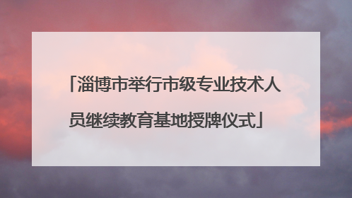 淄博市举行市级专业技术人员继续教育基地授牌仪式