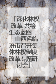 深化林权改革 共绘生态蓝图——山西省临汾市召开集体林权制度改革专题研讨会