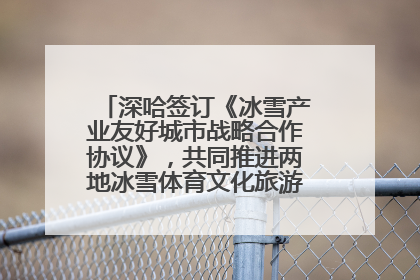 深哈签订《冰雪产业友好城市战略合作协议》，共同推进两地冰雪体育文化旅游高质量发展