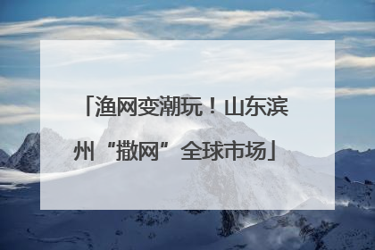 渔网变潮玩！山东滨州“撒网”全球市场
