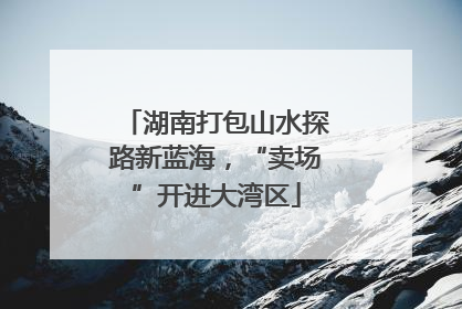 湖南打包山水探路新蓝海，“卖场”开进大湾区
