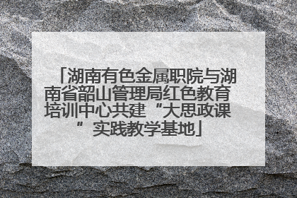 湖南有色金属职院与湖南省韶山管理局红色教育培训中心共建“大思政课”实践教学基地