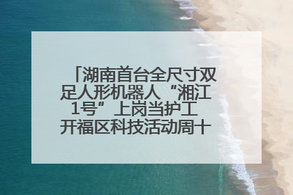湖南首台全尺寸双足人形机器人“湘江1号”上岗当护工 开福区科技活动周十大科创项目签约