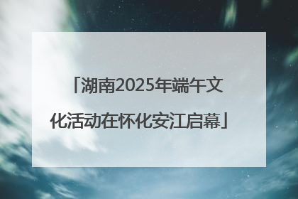 湖南2025年端午文化活动在怀化安江启幕