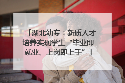 湖北幼专：新质人才培养实现学生“毕业即就业、上岗即上手”