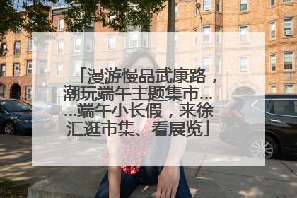 漫游慢品武康路，潮玩端午主题集市……端午小长假，来徐汇逛市集、看展览