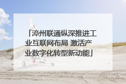 漳州联通纵深推进工业互联网布局 激活产业数字化转型新动能