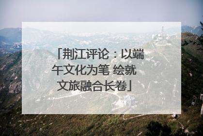 荆江评论：以端午文化为笔 绘就文旅融合长卷