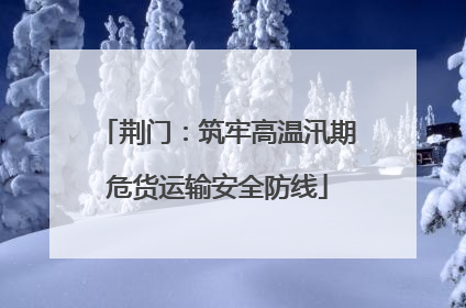 荆门：筑牢高温汛期危货运输安全防线