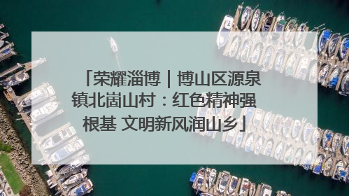 荣耀淄博｜博山区源泉镇北崮山村：红色精神强根基 文明新风润山乡