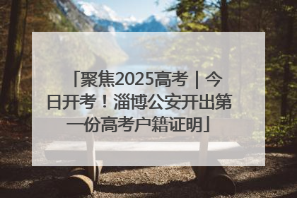 聚焦2025高考｜今日开考！淄博公安开出第一份高考户籍证明