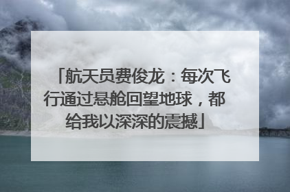 航天员费俊龙：每次飞行通过悬舱回望地球，都给我以深深的震撼