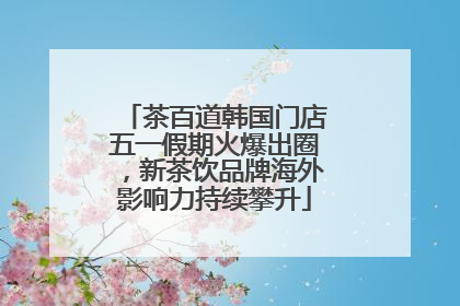 茶百道韩国门店五一假期火爆出圈，新茶饮品牌海外影响力持续攀升