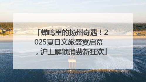 蝉鸣里的扬州奇遇！2025夏日文旅盛宴启幕，沪上解锁消费新狂欢