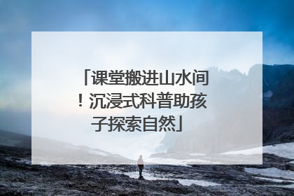 课堂搬进山水间！沉浸式科普助孩子探索自然