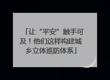 让“平安”触手可及！他们这样构建城乡立体巡防体系