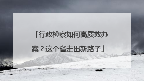 行政检察如何高质效办案？这个省走出新路子