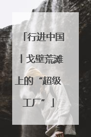 行进中国丨戈壁荒滩上的“超级工厂”