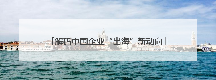 解码中国企业“出海”新动向