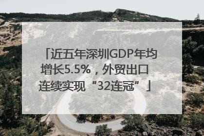 近五年深圳GDP年均增长5.5%，外贸出口连续实现“32连冠”
