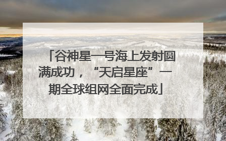 谷神星一号海上发射圆满成功,“天启星座”一期全球组网全面完成