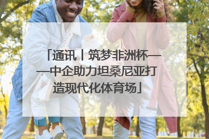 通讯丨筑梦非洲杯——中企助力坦桑尼亚打造现代化体育场