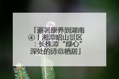 避暑康养到湖南④丨湘潭昭山景区：长株潭“绿心”深处的诗意栖居