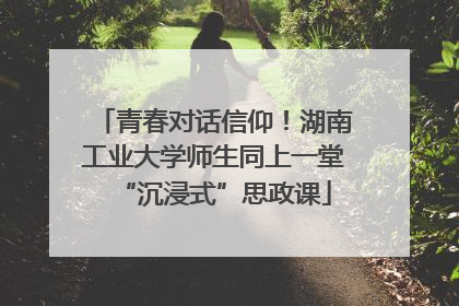 青春对话信仰！湖南工业大学师生同上一堂“沉浸式”思政课