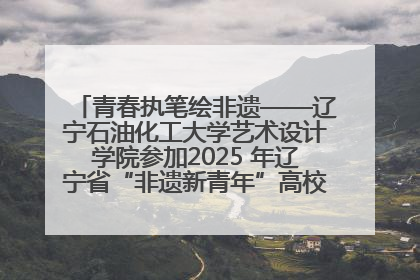 青春执笔绘非遗——辽宁石油化工大学艺术设计学院参加2025 年辽宁省“非遗新青年”高校优秀作品推荐活动