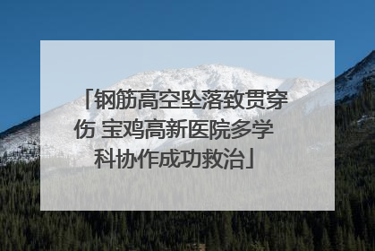 钢筋高空坠落致贯穿伤 宝鸡高新医院多学科协作成功救治