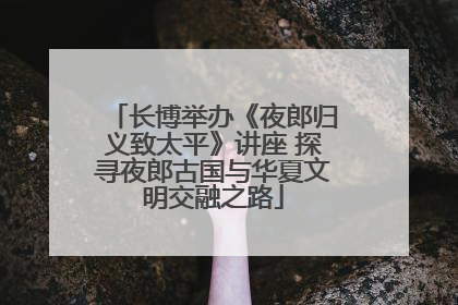 长博举办《夜郎归义致太平》讲座 探寻夜郎古国与华夏文明交融之路